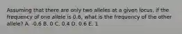 Assuming that there are only two alleles at a given locus, if the frequency of one allele is 0.6, what is the frequency of the other allele? A. -0.6 B. 0 C. 0.4 D. 0.6 E. 1