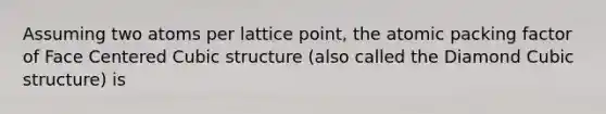 Assuming two atoms per lattice point, the atomic packing factor of Face Centered Cubic structure (also called the Diamond Cubic structure) is