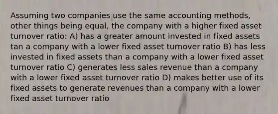 Assuming two companies use the same accounting methods, other things being equal, the company with a higher fixed asset turnover ratio: A) has a greater amount invested in fixed assets tan a company with a lower fixed asset turnover ratio B) has less invested in fixed assets than a company with a lower fixed asset turnover ratio C) generates less sales revenue than a company with a lower fixed asset turnover ratio D) makes better use of its fixed assets to generate revenues than a company with a lower fixed asset turnover ratio