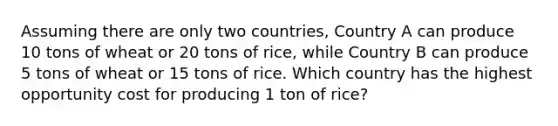 Assuming there are only two countries, Country A can produce 10 tons of wheat or 20 tons of rice, while Country B can produce 5 tons of wheat or 15 tons of rice. Which country has the highest opportunity cost for producing 1 ton of rice?