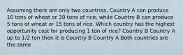 Assuming there are only two countries, Country A can produce 10 tons of wheat or 20 tons of rice, while Country B can produce 5 tons of wheat or 15 tons of rice. Which country has the highest opportunity cost for producing 1 ton of rice? Country B Country A up to 1/2 ton then it is Country B Country A Both countries are the same