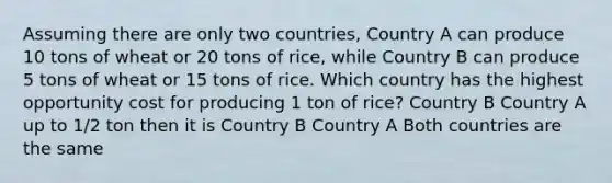 Assuming there are only two countries, Country A can produce 10 tons of wheat or 20 tons of rice, while Country B can produce 5 tons of wheat or 15 tons of rice. Which country has the highest opportunity cost for producing 1 ton of rice? Country B Country A up to 1/2 ton then it is Country B Country A Both countries are the same