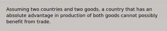 Assuming two countries and two goods, a country that has an absolute advantage in production of both goods cannot possibly benefit from trade.