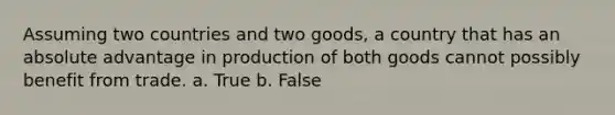 Assuming two countries and two goods, a country that has an absolute advantage in production of both goods cannot possibly benefit from trade. a. True b. False