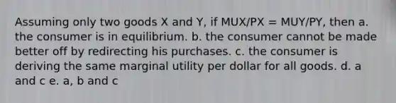 Assuming only two goods X and Y, if MUX/PX = MUY/PY, then a. the consumer is in equilibrium. b. the consumer cannot be made better off by redirecting his purchases. c. the consumer is deriving the same marginal utility per dollar for all goods. d. a and c e. a, b and c