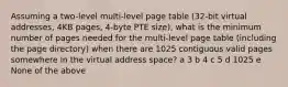 Assuming a two-level multi-level page table (32-bit virtual addresses, 4KB pages, 4-byte PTE size), what is the minimum number of pages needed for the multi-level page table (including the page directory) when there are 1025 contiguous valid pages somewhere in the virtual address space? a 3 b 4 c 5 d 1025 e None of the above