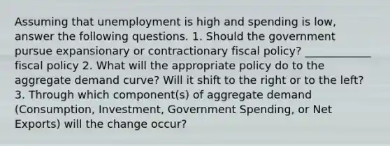 Assuming that unemployment is high and spending is low, answer the following questions. 1. Should the government pursue expansionary or contractionary fiscal policy? ____________ fiscal policy 2. What will the appropriate policy do to the aggregate demand curve? Will it shift to the right or to the left? 3. Through which component(s) of aggregate demand (Consumption, Investment, Government Spending, or Net Exports) will the change occur?