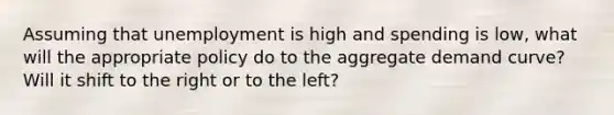 Assuming that unemployment is high and spending is low, what will the appropriate policy do to the aggregate demand curve? Will it shift to the right or to the left?