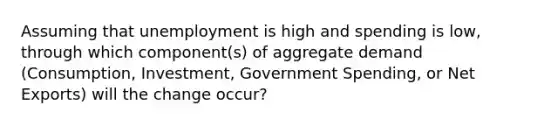 Assuming that unemployment is high and spending is low, through which component(s) of aggregate demand (Consumption, Investment, Government Spending, or Net Exports) will the change occur?