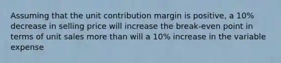 Assuming that the unit contribution margin is positive, a 10% decrease in selling price will increase the break-even point in terms of unit sales more than will a 10% increase in the variable expense