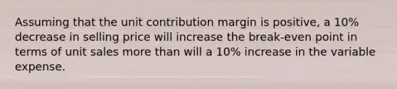 Assuming that the unit contribution margin is positive, a 10% decrease in selling price will increase the break-even point in terms of unit sales more than will a 10% increase in the variable expense.