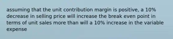 assuming that the unit contribution margin is positive, a 10% decrease in selling price will increase the break even point in terms of unit sales more than will a 10% increase in the variable expense