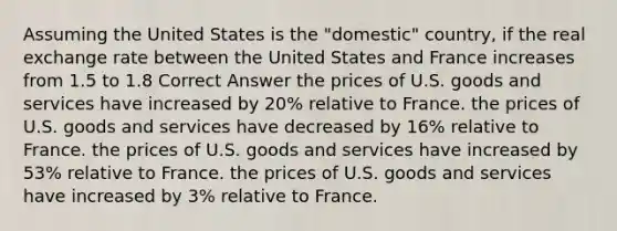 Assuming the United States is the "domestic" country, if the real exchange rate between the United States and France increases from 1.5 to 1.8 Correct Answer the prices of U.S. goods and services have increased by 20% relative to France. the prices of U.S. goods and services have decreased by 16% relative to France. the prices of U.S. goods and services have increased by 53% relative to France. the prices of U.S. goods and services have increased by 3% relative to France.