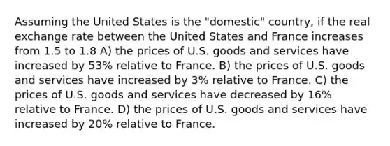 Assuming the United States is the "domestic" country, if the real exchange rate between the United States and France increases from 1.5 to 1.8 A) the prices of U.S. goods and services have increased by 53% relative to France. B) the prices of U.S. goods and services have increased by 3% relative to France. C) the prices of U.S. goods and services have decreased by 16% relative to France. D) the prices of U.S. goods and services have increased by 20% relative to France.