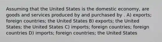 Assuming that the United States is the domestic economy, are goods and services produced by and purchased by . A) exports; foreign countries; the United States B) exports; the United States; the United States C) imports; foreign countries; foreign countries D) imports; foreign countries; the United States