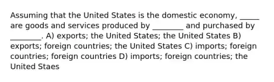 Assuming that the United States is the domestic economy, _____ are goods and services produced by ________ and purchased by ________. A) exports; the United States; the United States B) exports; foreign countries; the United States C) imports; foreign countries; foreign countries D) imports; foreign countries; the United Staes