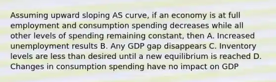 Assuming upward sloping AS curve, if an economy is at full employment and consumption spending decreases while all other levels of spending remaining constant, then A. Increased unemployment results B. Any GDP gap disappears C. Inventory levels are less than desired until a new equilibrium is reached D. Changes in consumption spending have no impact on GDP