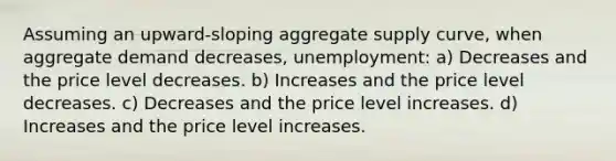 Assuming an upward-sloping aggregate supply curve, when aggregate demand decreases, unemployment: a) Decreases and the price level decreases. b) Increases and the price level decreases. c) Decreases and the price level increases. d) Increases and the price level increases.