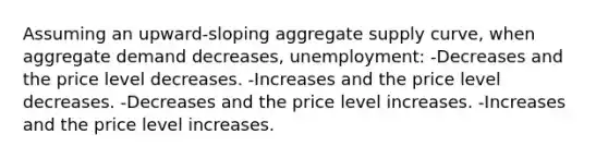 Assuming an upward-sloping aggregate supply curve, when aggregate demand decreases, unemployment: -Decreases and the price level decreases. -Increases and the price level decreases. -Decreases and the price level increases. -Increases and the price level increases.