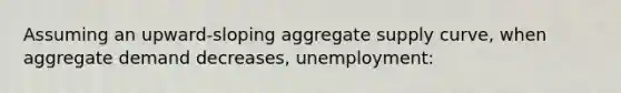 Assuming an upward-sloping aggregate supply curve, when aggregate demand decreases, unemployment: