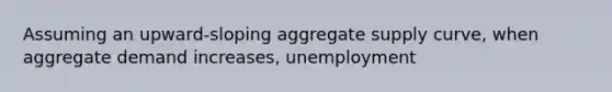 Assuming an upward-sloping aggregate supply curve, when aggregate demand increases, unemployment