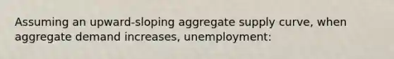 Assuming an upward-sloping aggregate supply curve, when aggregate demand increases, unemployment: