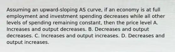 Assuming an upward-sloping AS curve, if an economy is at full employment and investment spending decreases while all other levels of spending remaining constant, then the price level A. Increases and output decreases. B. Decreases and output decreases. C. Increases and output increases. D. Decreases and output increases.