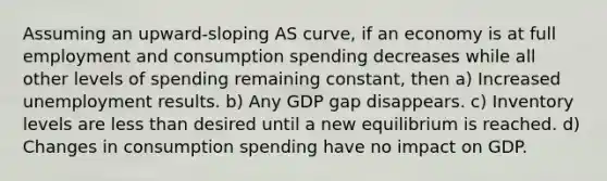 Assuming an upward-sloping AS curve, if an economy is at full employment and consumption spending decreases while all other levels of spending remaining constant, then a) Increased unemployment results. b) Any GDP gap disappears. c) Inventory levels are <a href='https://www.questionai.com/knowledge/k7BtlYpAMX-less-than' class='anchor-knowledge'>less than</a> desired until a new equilibrium is reached. d) Changes in consumption spending have no impact on GDP.