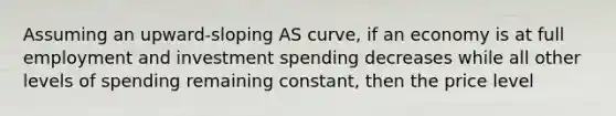 Assuming an upward-sloping AS curve, if an economy is at full employment and investment spending decreases while all other levels of spending remaining constant, then the price level