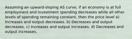 Assuming an upward-sloping AS curve, if an economy is at full employment and investment spending decreases while all other levels of spending remaining constant, then the price level a) Increases and output decreases. b) Decreases and output decreases. c) Increases and output increases. d) Decreases and output increases.