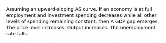 Assuming an upward-sloping AS curve, if an economy is at full employment and investment spending decreases while all other levels of spending remaining constant, then A GDP gap emerges. The price level increases. Output increases. The unemployment rate falls.