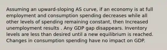 Assuming an upward-sloping AS curve, if an economy is at full employment and consumption spending decreases while all other levels of spending remaining constant, then Increased unemployment results . Any GDP gap disappears. Inventory levels are less than desired until a new equilibrium is reached. Changes in consumption spending have no impact on GDP.