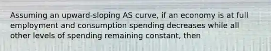 Assuming an upward-sloping AS curve, if an economy is at full employment and consumption spending decreases while all other levels of spending remaining constant, then