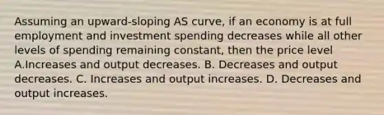 Assuming an upward-sloping AS curve, if an economy is at full employment and investment spending decreases while all other levels of spending remaining constant, then the price level A.Increases and output decreases. B. Decreases and output decreases. C. Increases and output increases. D. Decreases and output increases.