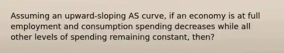 Assuming an upward-sloping AS curve, if an economy is at full employment and consumption spending decreases while all other levels of spending remaining constant, then?