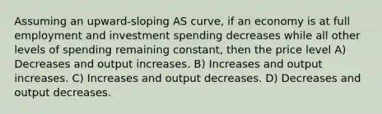 Assuming an upward-sloping AS curve, if an economy is at full employment and investment spending decreases while all other levels of spending remaining constant, then the price level A) Decreases and output increases. B) Increases and output increases. C) Increases and output decreases. D) Decreases and output decreases.