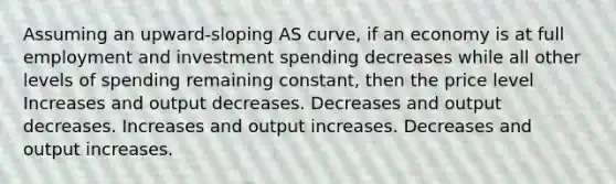 Assuming an upward-sloping AS curve, if an economy is at full employment and investment spending decreases while all other levels of spending remaining constant, then the price level Increases and output decreases. Decreases and output decreases. Increases and output increases. Decreases and output increases.