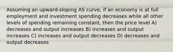 Assuming an upward-sloping AS curve, if an economy is at full employment and investment spending decreases while all other levels of spending remaining constant, then the price level A) decreases and output increases B) increases and output increases C) increases and output decreases D) decreases and output decreases