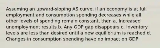 Assuming an upward-sloping AS curve, if an economy is at full employment and consumption spending decreases while all other levels of spending remain constant, then a. Increased unemployment results b. Any GDP gap disappears c. Inventory levels are less than desired until a new equilibrium is reached d. Changes in consumption spending have no impact on GDP