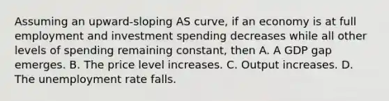 Assuming an upward-sloping AS curve, if an economy is at full employment and investment spending decreases while all other levels of spending remaining constant, then A. A GDP gap emerges. B. The price level increases. C. Output increases. D. The unemployment rate falls.