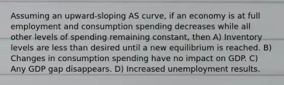 Assuming an upward-sloping AS curve, if an economy is at full employment and consumption spending decreases while all other levels of spending remaining constant, then A) Inventory levels are less than desired until a new equilibrium is reached. B) Changes in consumption spending have no impact on GDP. C) Any GDP gap disappears. D) Increased unemployment results.