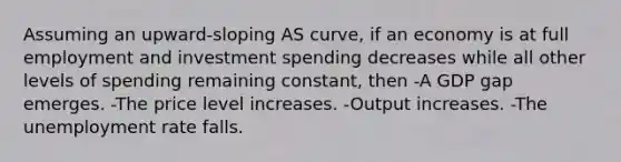 Assuming an upward-sloping AS curve, if an economy is at full employment and investment spending decreases while all other levels of spending remaining constant, then -A GDP gap emerges. -The price level increases. -Output increases. -The unemployment rate falls.