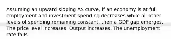 Assuming an upward-sloping AS curve, if an economy is at full employment and investment spending decreases while all other levels of spending remaining constant, then a GDP gap emerges. The price level increases. Output increases. The unemployment rate falls.