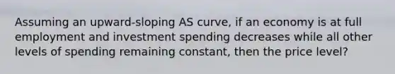 Assuming an upward-sloping AS curve, if an economy is at full employment and investment spending decreases while all other levels of spending remaining constant, then the price level?