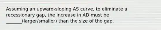 Assuming an upward-sloping AS curve, to eliminate a recessionary gap, the increase in AD must be _______(larger/smaller) than the size of the gap.