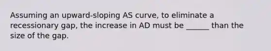 Assuming an upward-sloping AS curve, to eliminate a recessionary gap, the increase in AD must be ______ than the size of the gap.