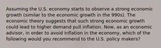 Assuming the U.S. economy starts to observe a strong economic growth (similar to the economic growth in the 990s). The economic theory suggests that such strong economic growth could lead to higher demand pull inflation. Now, as an economic advisor, in order to avoid inflation in the economy, which of the following would you recommend to the U.S. policy makers?