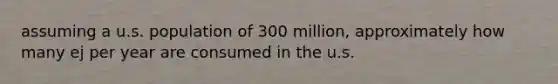 assuming a u.s. population of 300 million, approximately how many ej per year are consumed in the u.s.