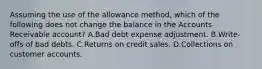 Assuming the use of the allowance method, which of the following does not change the balance in the Accounts Receivable account? A.Bad debt expense adjustment. B.Write-offs of bad debts. C.Returns on credit sales. D.Collections on customer accounts.