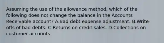 Assuming the use of the allowance method, which of the following does not change the balance in the Accounts Receivable account? A.Bad debt expense adjustment. B.Write-offs of bad debts. C.Returns on credit sales. D.Collections on customer accounts.